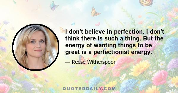 I don't believe in perfection. I don't think there is such a thing. But the energy of wanting things to be great is a perfectionist energy.