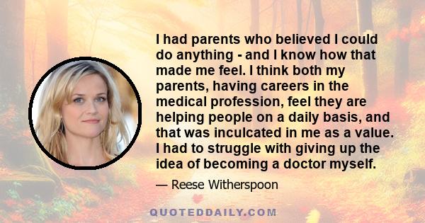 I had parents who believed I could do anything - and I know how that made me feel. I think both my parents, having careers in the medical profession, feel they are helping people on a daily basis, and that was