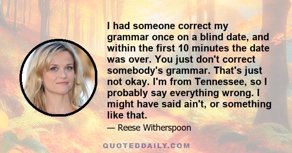 I had someone correct my grammar once on a blind date, and within the first 10 minutes the date was over. You just don't correct somebody's grammar. That's just not okay. I'm from Tennessee, so I probably say everything 