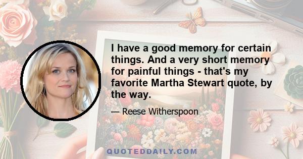 I have a good memory for certain things. And a very short memory for painful things - that's my favorite Martha Stewart quote, by the way.