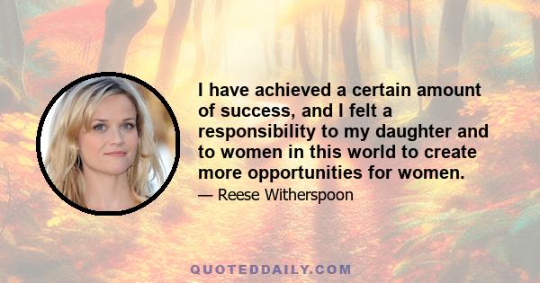 I have achieved a certain amount of success, and I felt a responsibility to my daughter and to women in this world to create more opportunities for women.