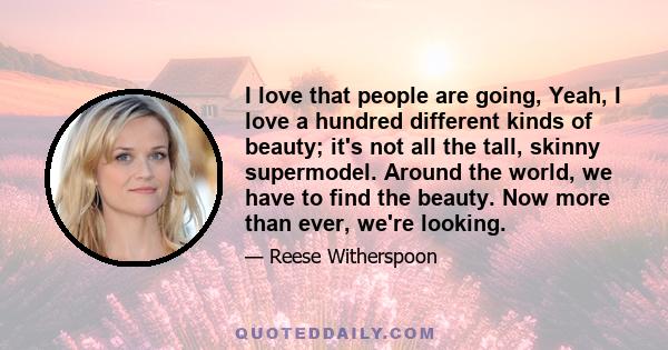 I love that people are going, Yeah, I love a hundred different kinds of beauty; it's not all the tall, skinny supermodel. Around the world, we have to find the beauty. Now more than ever, we're looking.