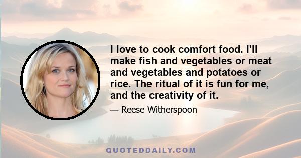 I love to cook comfort food. I'll make fish and vegetables or meat and vegetables and potatoes or rice. The ritual of it is fun for me, and the creativity of it.