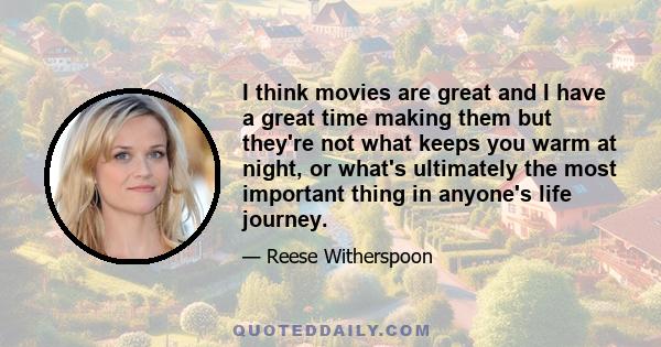 I think movies are great and I have a great time making them but they're not what keeps you warm at night, or what's ultimately the most important thing in anyone's life journey.