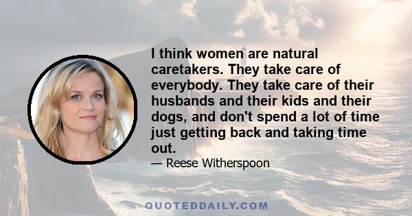 I think women are natural caretakers. They take care of everybody. They take care of their husbands and their kids and their dogs, and don't spend a lot of time just getting back and taking time out.