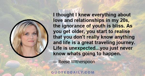 I thought I knew everything about love and relationships in my 20s, the ignorance of youth is bliss. As you get older, you start to realise that you don't really know anything and life is a great traveling journey. Life 