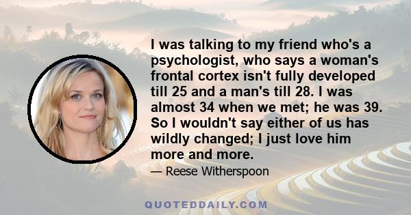 I was talking to my friend who's a psychologist, who says a woman's frontal cortex isn't fully developed till 25 and a man's till 28. I was almost 34 when we met; he was 39. So I wouldn't say either of us has wildly