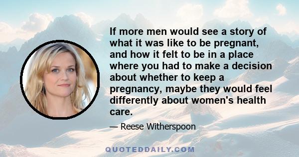 If more men would see a story of what it was like to be pregnant, and how it felt to be in a place where you had to make a decision about whether to keep a pregnancy, maybe they would feel differently about women's