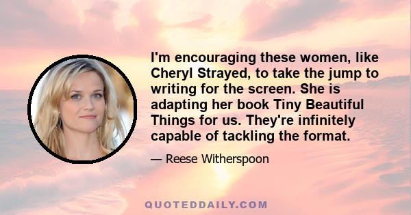 I'm encouraging these women, like Cheryl Strayed, to take the jump to writing for the screen. She is adapting her book Tiny Beautiful Things for us. They're infinitely capable of tackling the format.