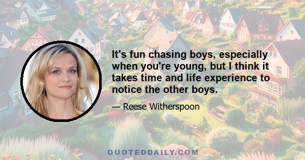 It's fun chasing boys, especially when you're young, but I think it takes time and life experience to notice the other boys.