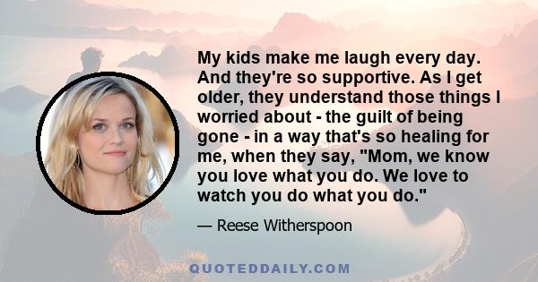 My kids make me laugh every day. And they're so supportive. As I get older, they understand those things I worried about - the guilt of being gone - in a way that's so healing for me, when they say, Mom, we know you