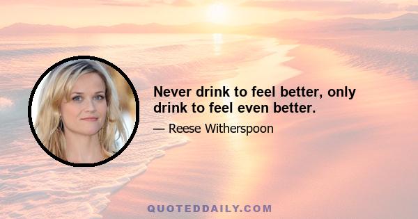 Never drink to feel better, only drink to feel even better.