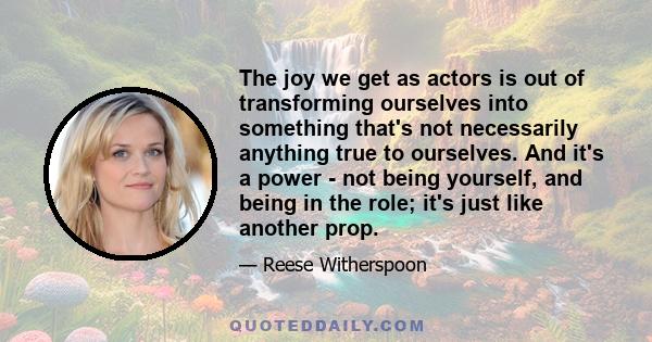 The joy we get as actors is out of transforming ourselves into something that's not necessarily anything true to ourselves. And it's a power - not being yourself, and being in the role; it's just like another prop.