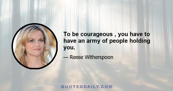 To be courageous , you have to have an army of people holding you.