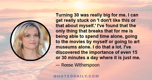 Turning 30 was really big for me. I can get really stuck on 'I don't like this or that about myself.' I've found that the only thing that breaks that for me is being able to spend time alone, going to the movies by