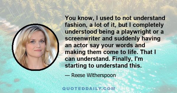 You know, I used to not understand fashion, a lot of it, but I completely understood being a playwright or a screenwriter and suddenly having an actor say your words and making them come to life. That I can understand.