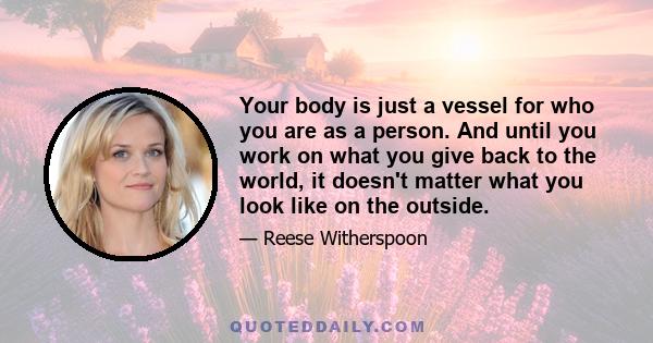 Your body is just a vessel for who you are as a person. And until you work on what you give back to the world, it doesn't matter what you look like on the outside.