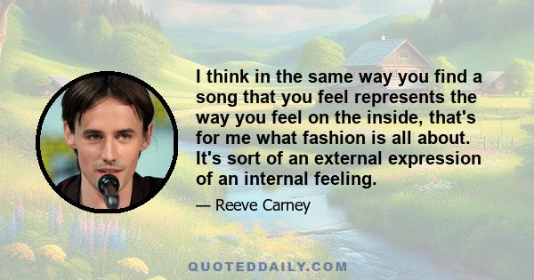 I think in the same way you find a song that you feel represents the way you feel on the inside, that's for me what fashion is all about. It's sort of an external expression of an internal feeling.