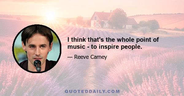 I think that's the whole point of music - to inspire people.