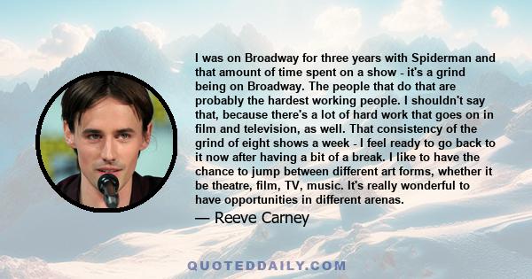 I was on Broadway for three years with Spiderman and that amount of time spent on a show - it's a grind being on Broadway. The people that do that are probably the hardest working people. I shouldn't say that, because