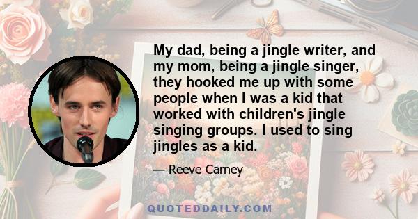 My dad, being a jingle writer, and my mom, being a jingle singer, they hooked me up with some people when I was a kid that worked with children's jingle singing groups. I used to sing jingles as a kid.