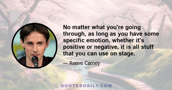 No matter what you're going through, as long as you have some specific emotion, whether it's positive or negative, it is all stuff that you can use on stage.