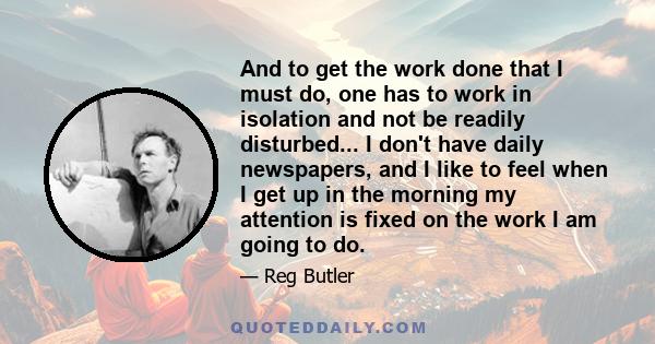 And to get the work done that I must do, one has to work in isolation and not be readily disturbed... I don't have daily newspapers, and I like to feel when I get up in the morning my attention is fixed on the work I am 