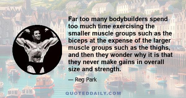 Far too many bodybuilders spend too much time exercising the smaller muscle groups such as the biceps at the expense of the larger muscle groups such as the thighs, and then they wonder why it is that they never make