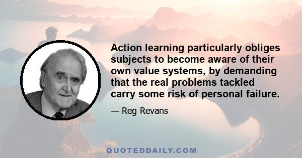 Action learning particularly obliges subjects to become aware of their own value systems, by demanding that the real problems tackled carry some risk of personal failure.