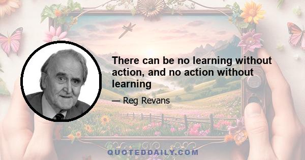 There can be no learning without action, and no action without learning