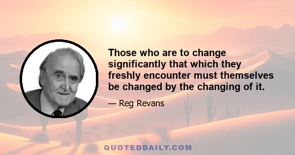 Those who are to change significantly that which they freshly encounter must themselves be changed by the changing of it.