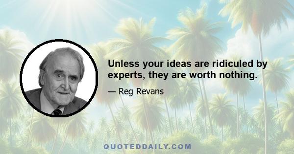 Unless your ideas are ridiculed by experts, they are worth nothing.