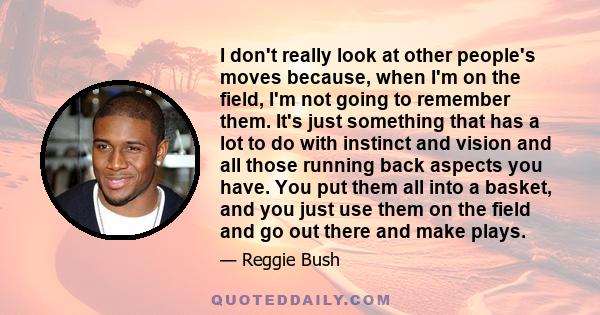 I don't really look at other people's moves because, when I'm on the field, I'm not going to remember them. It's just something that has a lot to do with instinct and vision and all those running back aspects you have.