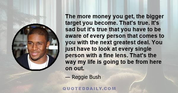 The more money you get, the bigger target you become. That's true. It's sad but it's true that you have to be aware of every person that comes to you with the next greatest deal. You just have to look at every single