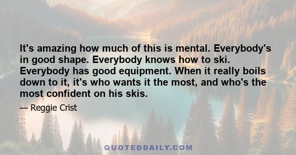 It's amazing how much of this is mental. Everybody's in good shape. Everybody knows how to ski. Everybody has good equipment. When it really boils down to it, it's who wants it the most, and who's the most confident on