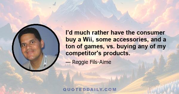 I'd much rather have the consumer buy a Wii, some accessories, and a ton of games, vs. buying any of my competitor's products.