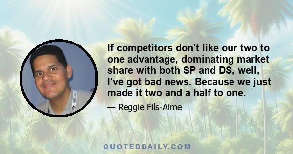 If competitors don't like our two to one advantage, dominating market share with both SP and DS, well, I've got bad news. Because we just made it two and a half to one.