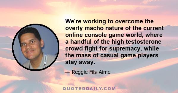 We're working to overcome the overly macho nature of the current online console game world, where a handful of the high testosterone crowd fight for supremacy, while the mass of casual game players stay away.