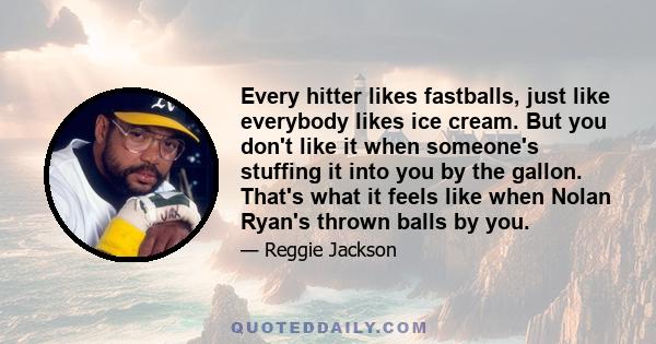 Every hitter likes fastballs, just like everybody likes ice cream. But you don't like it when someone's stuffing it into you by the gallon. That's what it feels like when Nolan Ryan's thrown balls by you.