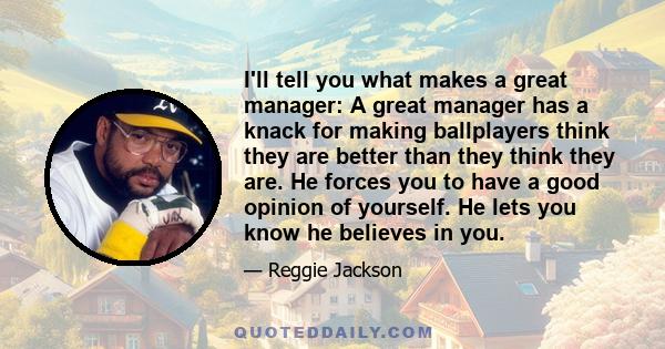 I'll tell you what makes a great manager: A great manager has a knack for making ballplayers think they are better than they think they are. He forces you to have a good opinion of yourself. He lets you know he believes 