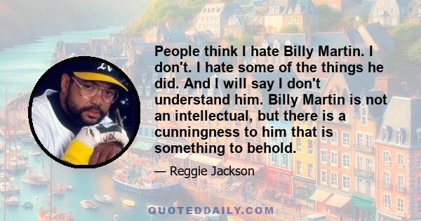 People think I hate Billy Martin. I don't. I hate some of the things he did. And I will say I don't understand him. Billy Martin is not an intellectual, but there is a cunningness to him that is something to behold.