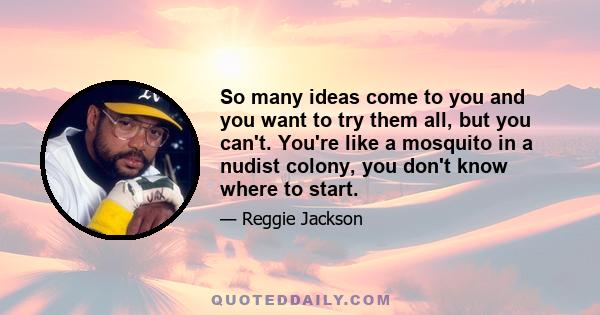 So many ideas come to you and you want to try them all, but you can't. You're like a mosquito in a nudist colony, you don't know where to start.