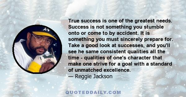 True success is one of the greatest needs. Success is not something you stumble onto or come to by accident. It is something you must sincerely prepare for. Take a good look at successes, and you'll see he same