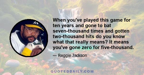 When you've played this game for ten years and gone to bat seven-thousand times and gotten two-thousand hits do you know what that really means? It means you've gone zero for five-thousand.