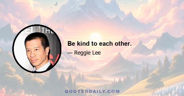 Be kind to each other.