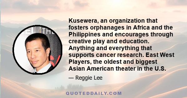 Kusewera, an organization that fosters orphanages in Africa and the Philippines and encourages through creative play and education. Anything and everything that supports cancer research. East West Players, the oldest