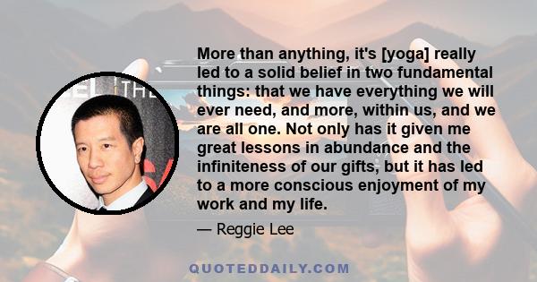 More than anything, it's [yoga] really led to a solid belief in two fundamental things: that we have everything we will ever need, and more, within us, and we are all one. Not only has it given me great lessons in