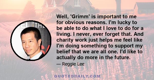 Well, 'Grimm' is important to me for obvious reasons. I'm lucky to be able to do what I love to do for a living. I never, ever forget that. And charity work just helps me feel like I'm doing something to support my