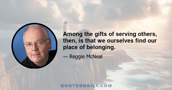 Among the gifts of serving others, then, is that we ourselves find our place of belonging.