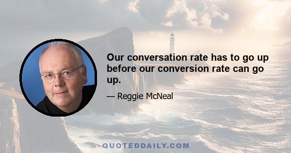 Our conversation rate has to go up before our conversion rate can go up.